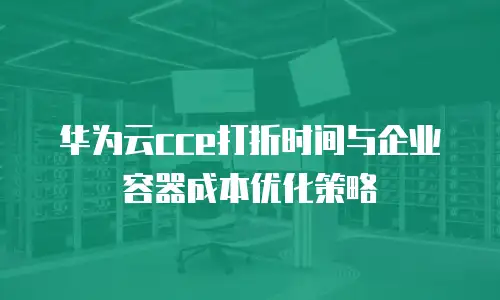 华为云cce打折时间与企业容器成本优化策略