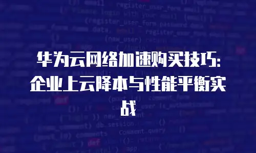 华为云网络加速购买技巧：企业上云降本与性能平衡实战