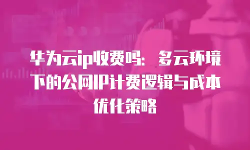 华为云ip收费吗：多云环境下的公网IP计费逻辑与成本优化策略