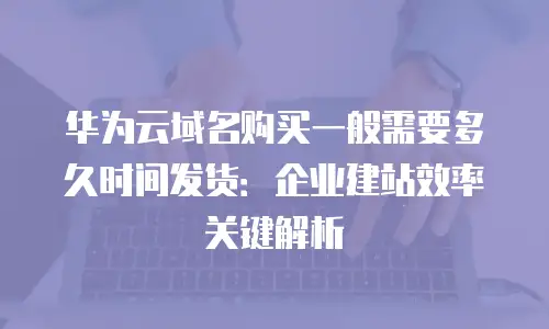 华为云域名购买一般需要多久时间发货：企业建站效率关键解析