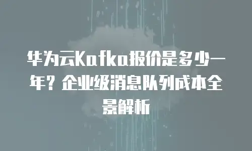 华为云Kafka报价是多少一年？企业级消息队列成本全景解析