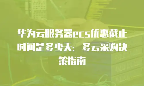 华为云服务器ecs优惠截止时间是多少天：多云采购决策指南