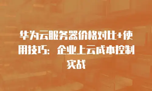 华为云服务器价格对比+使用技巧：企业上云成本控制实战