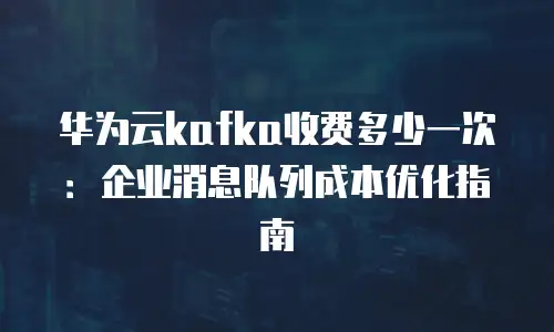 华为云kafka收费多少一次：企业消息队列成本优化指南