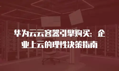 华为云云容器引擎购买：企业上云的理性决策指南