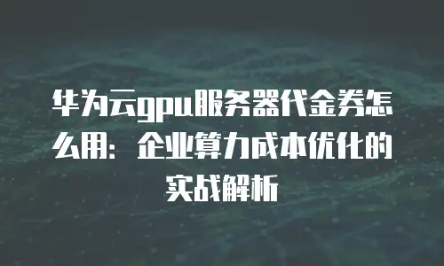 华为云gpu服务器代金券怎么用：企业算力成本优化的实战解析