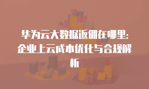 华为云大数据返佣在哪里：企业上云成本优化与合规解析