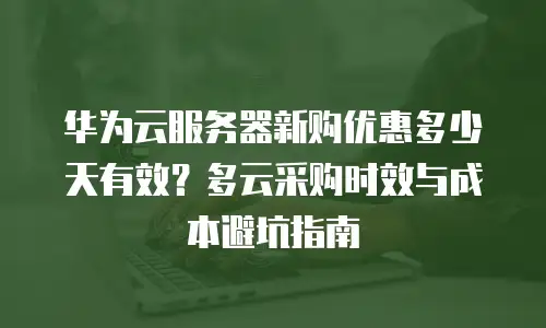 华为云服务器新购优惠多少天有效？多云采购时效与成本避坑指南