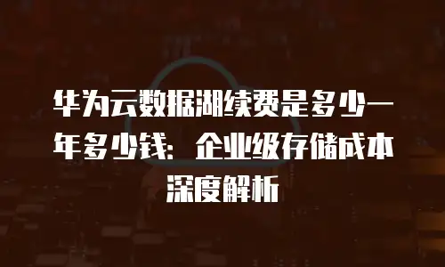 华为云数据湖续费是多少一年多少钱：企业级存储成本深度解析