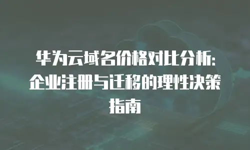 华为云域名价格对比分析：企业注册与迁移的理性决策指南