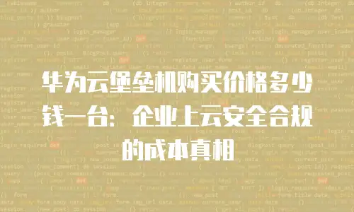 华为云堡垒机购买价格多少钱一台：企业上云安全合规的成本真相