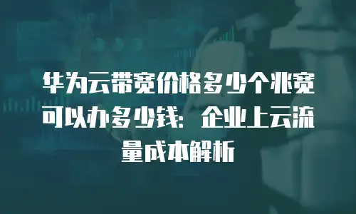 华为云带宽价格多少个兆宽可以办多少钱：企业上云流量成本解析