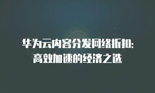 华为云内容分发网络折扣：高效加速的经济之选