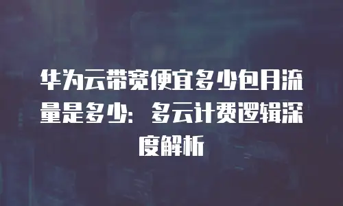 华为云带宽便宜多少包月流量是多少：多云计费逻辑深度解析