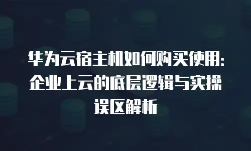华为云宿主机如何购买使用：企业上云的底层逻辑与实操误区解析