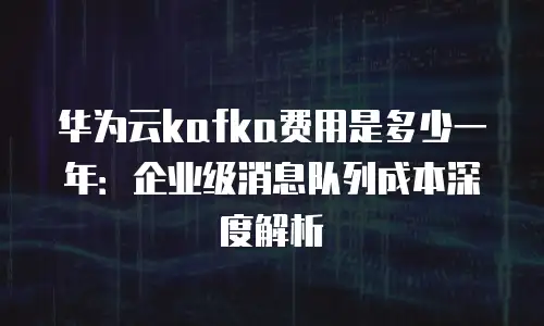 华为云kafka费用是多少一年：企业级消息队列成本深度解析