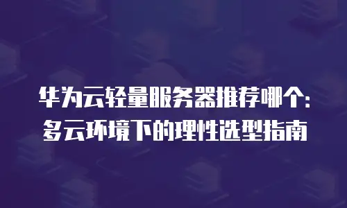 华为云轻量服务器推荐哪个：多云环境下的理性选型指南