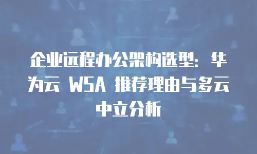 企业远程办公架构选型：华为云 WSA 推荐理由与多云中立分析