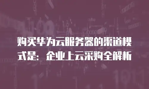 购买华为云服务器的渠道模式是：企业上云采购全解析
