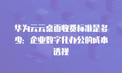华为云云桌面收费标准是多少：企业数字化办公的成本透视