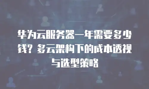华为云服务器一年需要多少钱？多云架构下的成本透视与选型策略