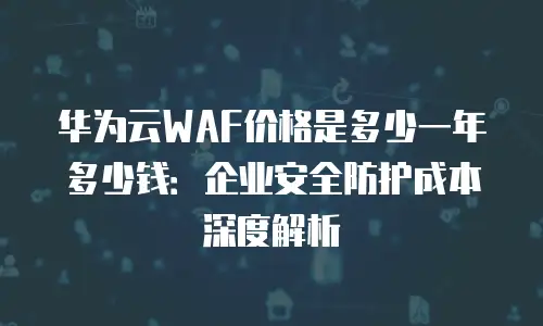 华为云WAF价格是多少一年多少钱：企业安全防护成本深度解析