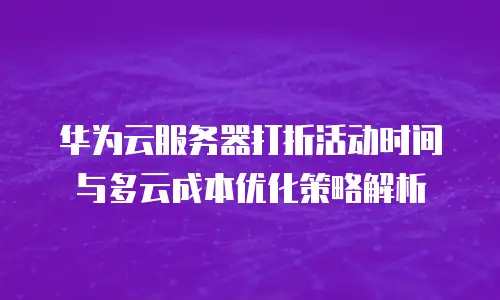 华为云服务器打折活动时间与多云成本优化策略解析
