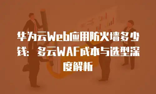 华为云Web应用防火墙多少钱：多云WAF成本与选型深度解析