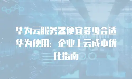 华为云服务器便宜多少合适华为使用：企业上云成本优化指南