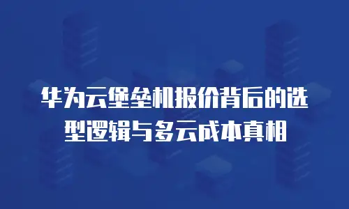 华为云堡垒机报价背后的选型逻辑与多云成本真相