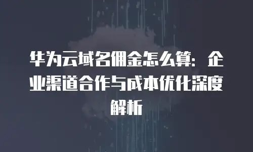 华为云域名佣金怎么算：企业渠道合作与成本优化深度解析