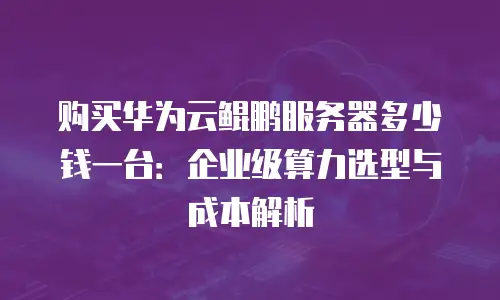 购买华为云鲲鹏服务器多少钱一台：企业级算力选型与成本解析