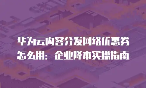 华为云内容分发网络优惠券怎么用：企业降本实操指南