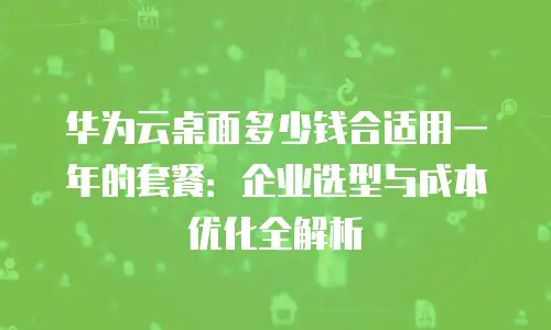 华为云桌面多少钱合适用一年的套餐：企业选型与成本优化全解析