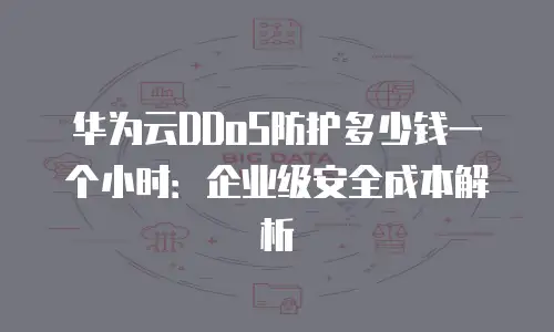 华为云DDoS防护多少钱一个小时：企业级安全成本解析