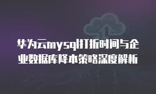 华为云mysql打折时间与企业数据库降本策略深度解析