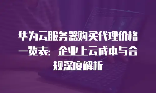 华为云服务器购买代理价格一览表：企业上云成本与合规深度解析