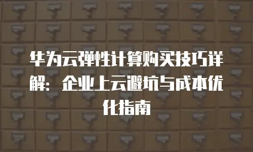 华为云弹性计算购买技巧详解：企业上云避坑与成本优化指南
