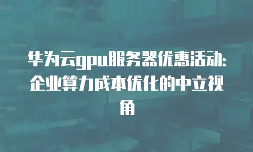 华为云gpu服务器优惠活动：企业算力成本优化的中立视角