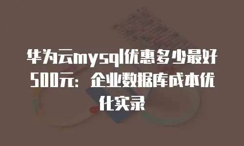 华为云mysql优惠多少最好500元：企业数据库成本优化实录
