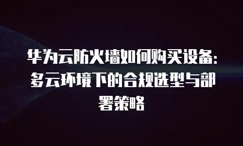 华为云防火墙如何购买设备：多云环境下的合规选型与部署策略