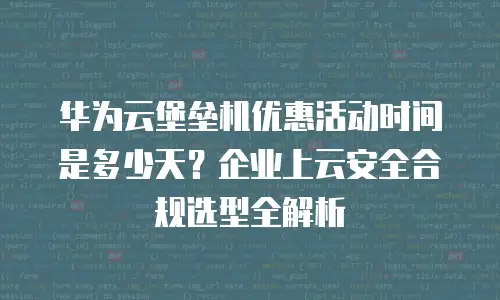 华为云堡垒机优惠活动时间是多少天？企业上云安全合规选型全解析