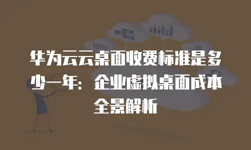 华为云云桌面收费标准是多少一年：企业虚拟桌面成本全景解析