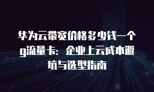 华为云带宽价格多少钱一个g流量卡：企业上云成本避坑与选型指南