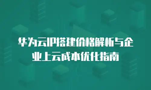 华为云IP搭建价格解析与企业上云成本优化指南