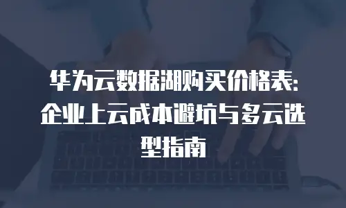 华为云数据湖购买价格表：企业上云成本避坑与多云选型指南