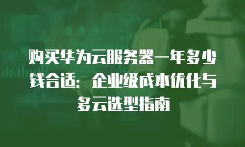 购买华为云服务器一年多少钱合适：企业级成本优化与多云选型指南