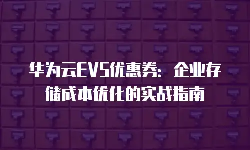 华为云EVS优惠券：企业存储成本优化的实战指南
