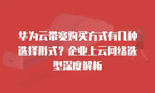 华为云带宽购买方式有几种选择形式？企业上云网络选型深度解析