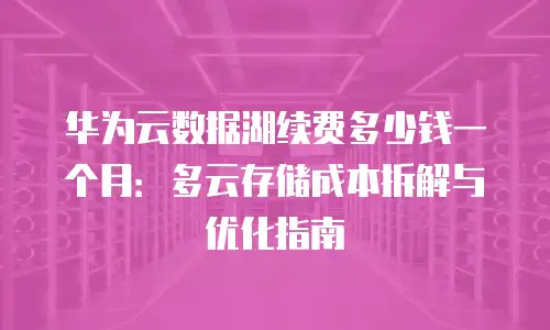 华为云数据湖续费多少钱一个月：多云存储成本拆解与优化指南